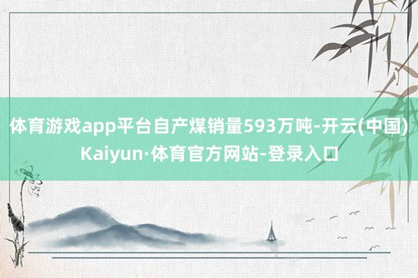 体育游戏app平台自产煤销量593万吨-开云(中国)Kaiyun·体育官方网站-登录入口