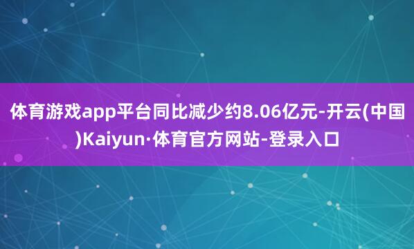 体育游戏app平台同比减少约8.06亿元-开云(中国)Kaiyun·体育官方网站-登录入口