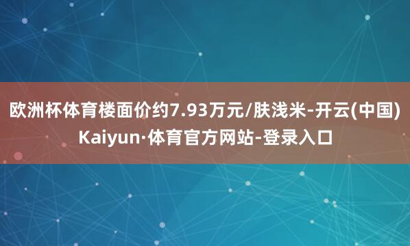 欧洲杯体育楼面价约7.93万元/肤浅米-开云(中国)Kaiyun·体育官方网站-登录入口