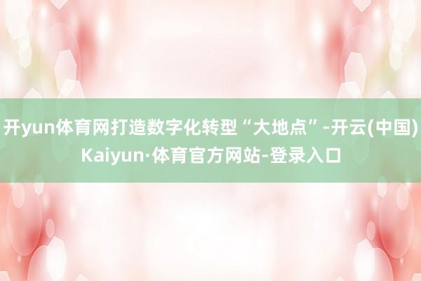 开yun体育网打造数字化转型“大地点”-开云(中国)Kaiyun·体育官方网站-登录入口