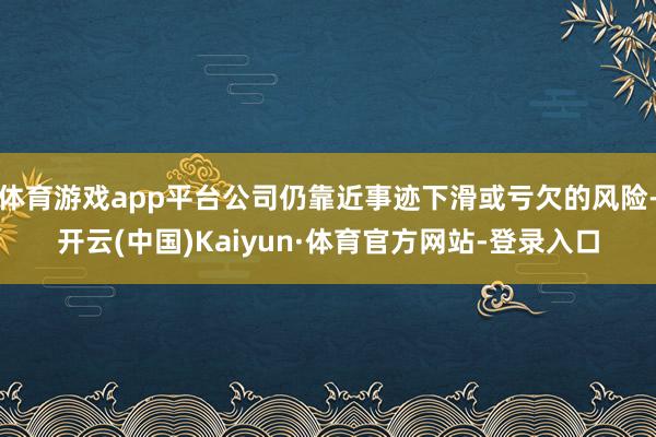 体育游戏app平台公司仍靠近事迹下滑或亏欠的风险-开云(中国)Kaiyun·体育官方网站-登录入口
