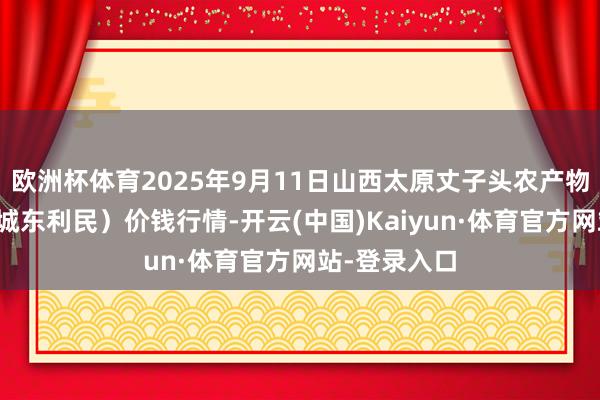 欧洲杯体育2025年9月11日山西太原丈子头农产物物流园（原城东利民）价钱行情-开云(中国)Kaiyun·体育官方网站-登录入口