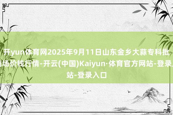开yun体育网2025年9月11日山东金乡大蒜专科批发商场价钱行情-开云(中国)Kaiyun·体育官方网站-登录入口