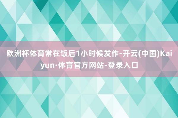 欧洲杯体育常在饭后1小时候发作-开云(中国)Kaiyun·体育官方网站-登录入口