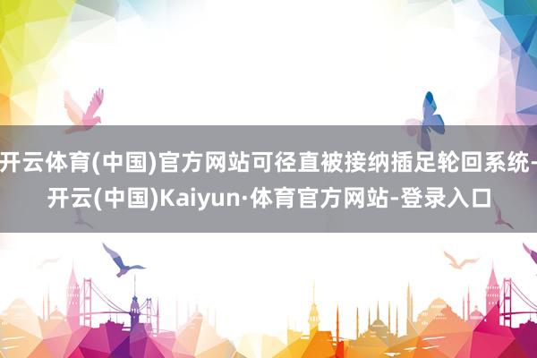 开云体育(中国)官方网站可径直被接纳插足轮回系统-开云(中国)Kaiyun·体育官方网站-登录入口