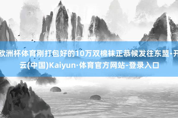 欧洲杯体育刚打包好的10万双棉袜正恭候发往东盟-开云(中国)Kaiyun·体育官方网站-登录入口
