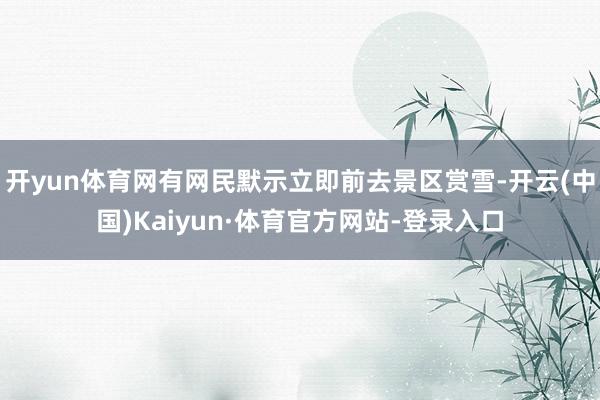 开yun体育网有网民默示立即前去景区赏雪-开云(中国)Kaiyun·体育官方网站-登录入口